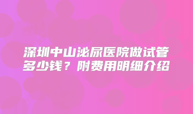 深圳中山泌尿医院做试管多少钱?附费用明细介绍