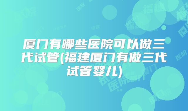 厦门有哪些医院可以做三代试管(福建厦门有做三代试管婴儿)