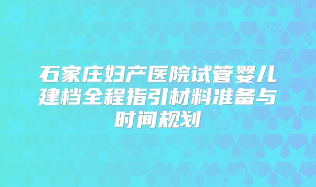 石家庄妇产医院试管婴儿建档全程指引材料准备与时间规划