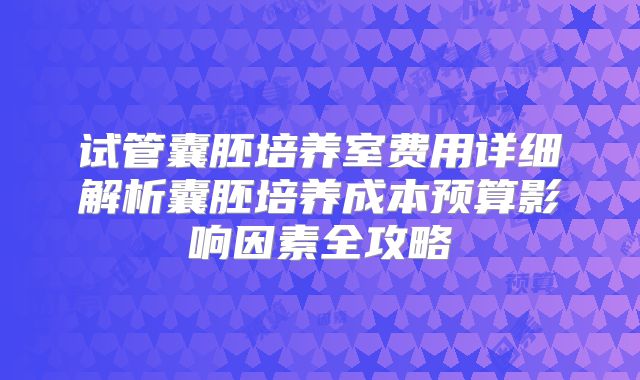 试管囊胚培养室费用详细解析囊胚培养成本预算影响因素全攻略