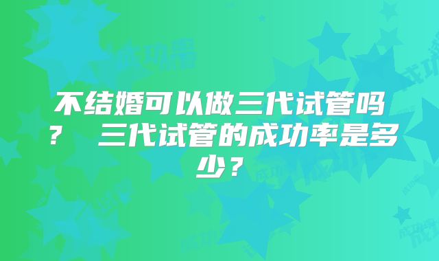 不结婚可以做三代试管吗？ 三代试管的成功率是多少？