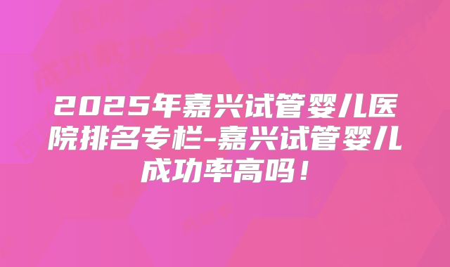 2025年嘉兴试管婴儿医院排名专栏-嘉兴试管婴儿成功率高吗!