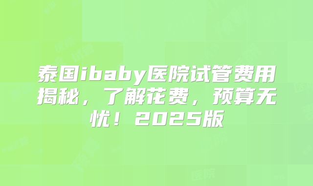 泰国ibaby医院试管费用揭秘,了解花费,预算无忧!2025版