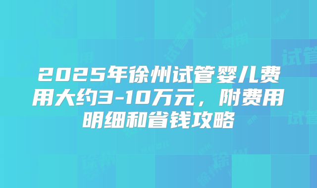 2025年徐州试管婴儿费用大约3-10万元，附费用明细和省钱攻略