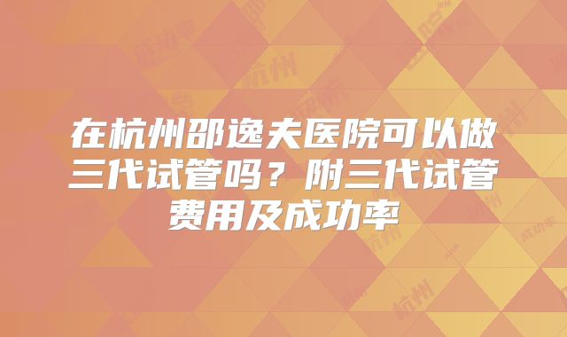 在杭州邵逸夫医院可以做三代试管吗?附三代试管费用及成功率