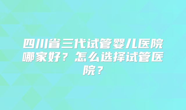 四川省三代试管婴儿医院哪家好？怎么选择试管医院？