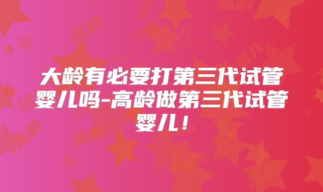 大龄有必要打第三代试管婴儿吗-高龄做第三代试管婴儿!