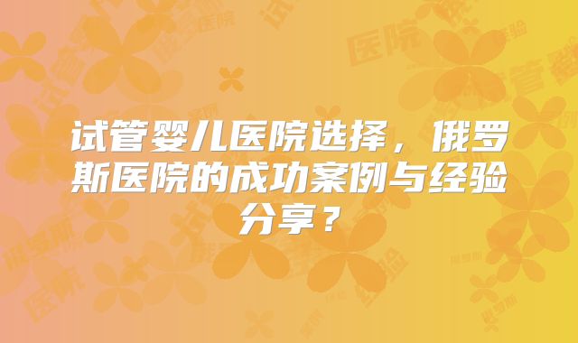 试管婴儿医院选择,俄罗斯医院的成功案例与经验分享?