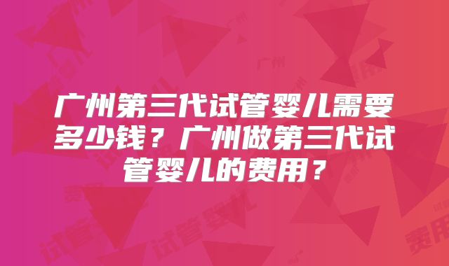 广州第三代试管婴儿需要多少钱？广州做第三代试管婴儿的费用？