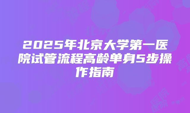 2025年北京大学第一医院试管流程高龄单身5步操作指南