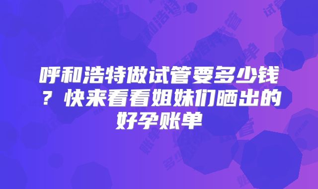 呼和浩特做试管要多少钱?快来看看姐妹们晒出的好孕账单