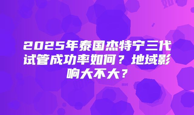 2025年泰国杰特宁三代试管成功率如何？地域影响大不大？