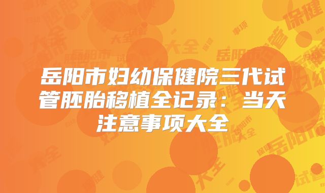岳阳市妇幼保健院三代试管胚胎移植全记录:当天注意事项大全