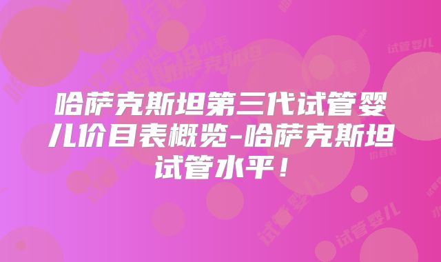 哈萨克斯坦第三代试管婴儿价目表概览-哈萨克斯坦试管水平!