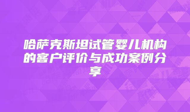 哈萨克斯坦试管婴儿机构的客户评价与成功案例分享