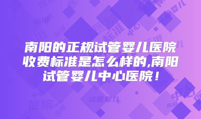 南阳的正规试管婴儿医院收费标准是怎么样的,南阳试管婴儿中心医院!