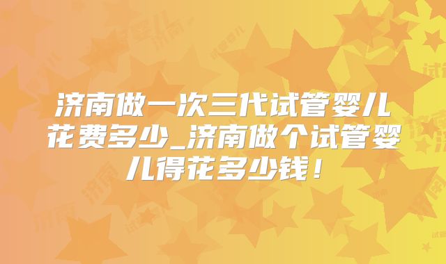 济南做一次三代试管婴儿花费多少_济南做个试管婴儿得花多少钱!