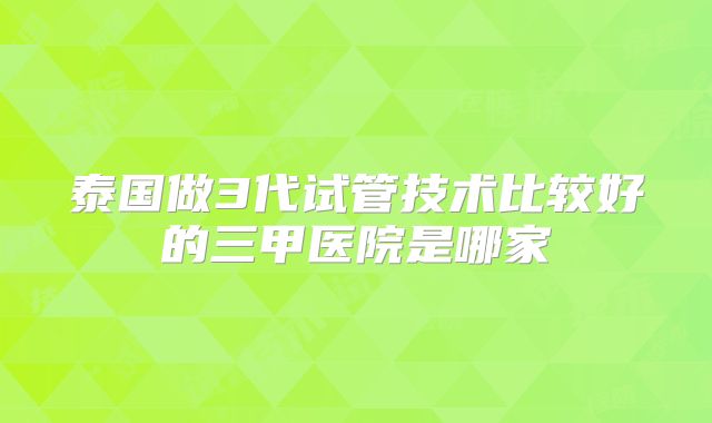 泰国做3代试管技术比较好的三甲医院是哪家