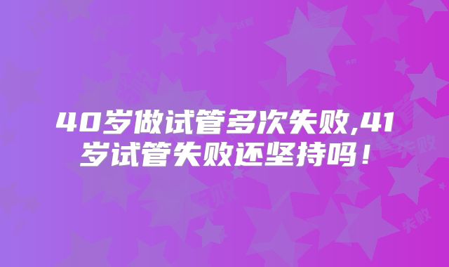 40岁做试管多次失败,41岁试管失败还坚持吗!