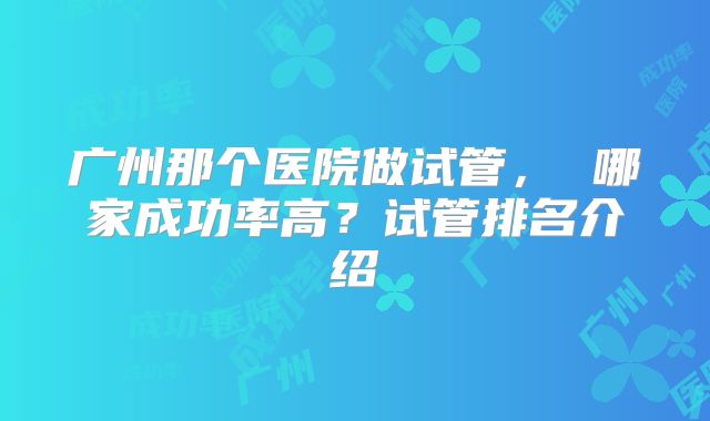 广州那个医院做试管, 哪家成功率高?试管排名介绍