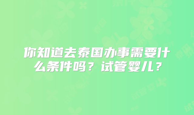 你知道去泰国办事需要什么条件吗?试管婴儿?