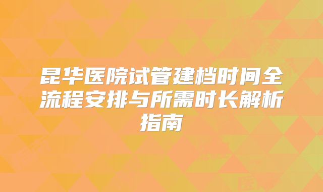 昆华医院试管建档时间全流程安排与所需时长解析指南
