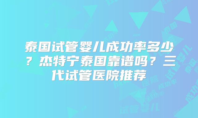 泰国试管婴儿成功率多少？杰特宁泰国靠谱吗？三代试管医院推荐