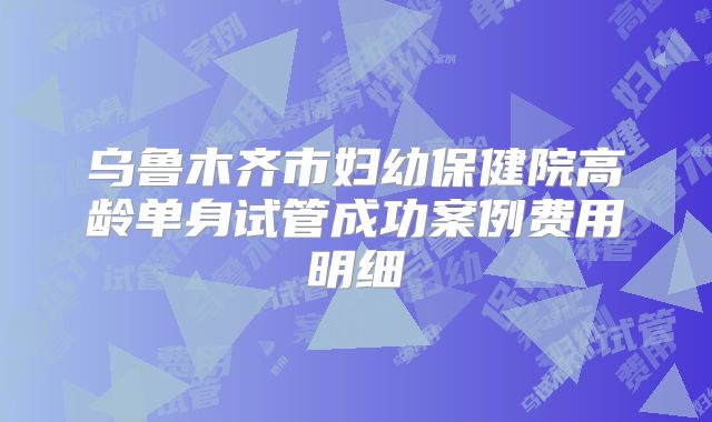乌鲁木齐市妇幼保健院高龄单身试管成功案例费用明细