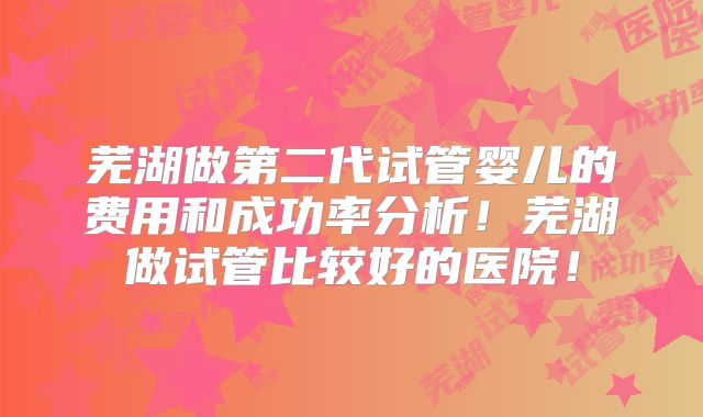 芜湖做第二代试管婴儿的费用和成功率分析！芜湖做试管比较好的医院！