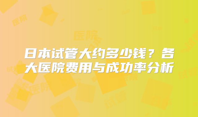 日本试管大约多少钱?各大医院费用与成功率分析