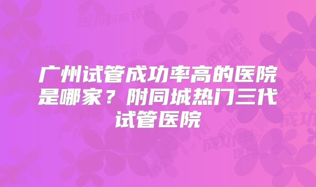 广州试管成功率高的医院是哪家?附同城热门三代试管医院