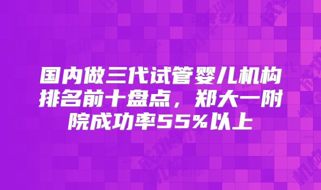 国内做三代试管婴儿机构排名前十盘点，郑大一附院成功率55%以上
