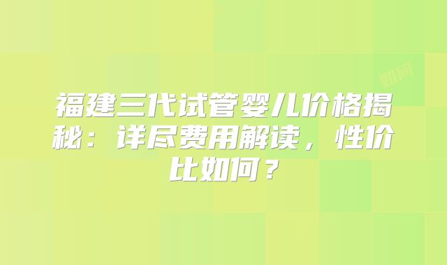 福建三代试管婴儿价格揭秘:详尽费用解读,性价比如何?