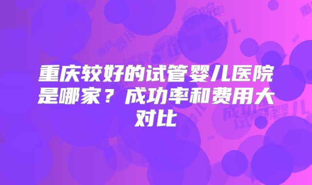 重庆较好的试管婴儿医院是哪家？成功率和费用大对比