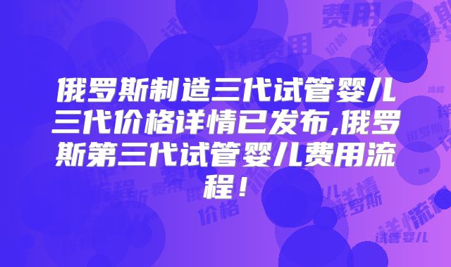 俄罗斯制造三代试管婴儿三代价格详情已发布,俄罗斯第三代试管婴儿费用流程！