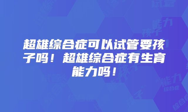 超雄综合症可以试管要孩子吗！超雄综合症有生育能力吗！