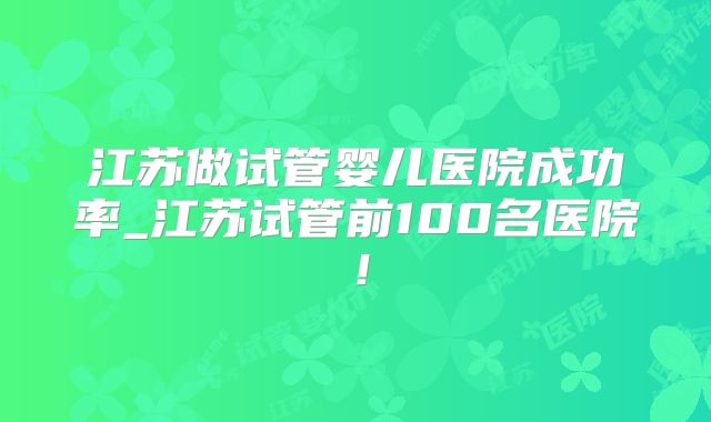 江苏做试管婴儿医院成功率_江苏试管前100名医院!