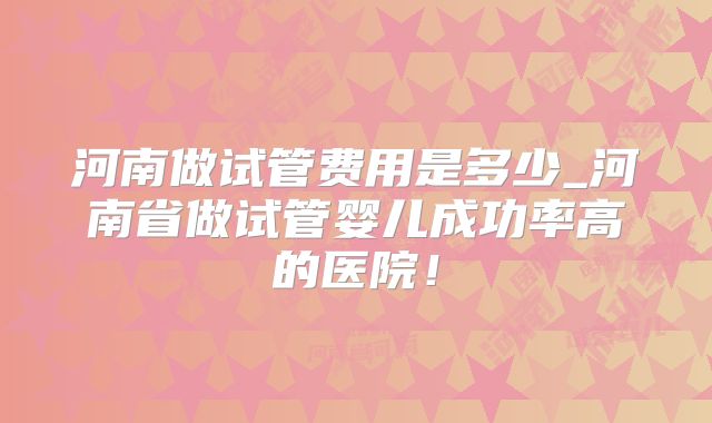 河南做试管费用是多少_河南省做试管婴儿成功率高的医院！