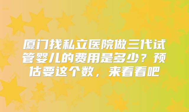 厦门找私立医院做三代试管婴儿的费用是多少?预估要这个数,来看看吧