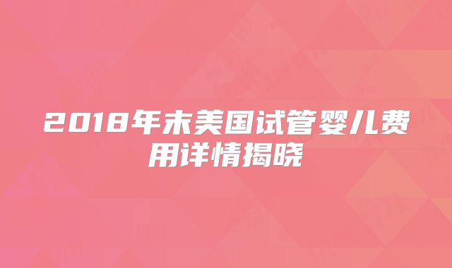 2018年末美国试管婴儿费用详情揭晓