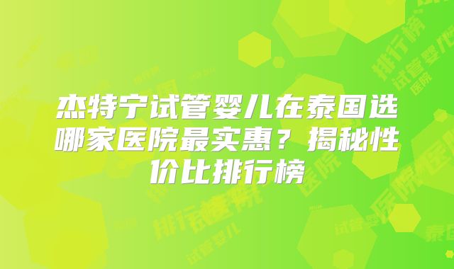 杰特宁试管婴儿在泰国选哪家医院最实惠?揭秘性价比排行榜