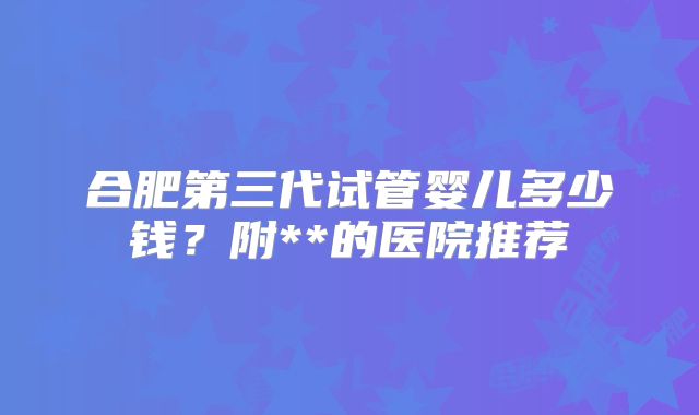 合肥第三代试管婴儿多少钱?附**的医院推荐