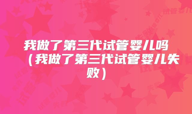 我做了第三代试管婴儿吗（我做了第三代试管婴儿失败）