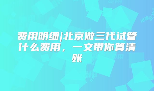 费用明细|北京做三代试管什么费用,一文带你算清账