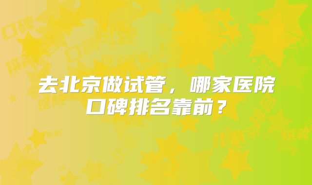 去北京做试管,哪家医院口碑排名靠前?