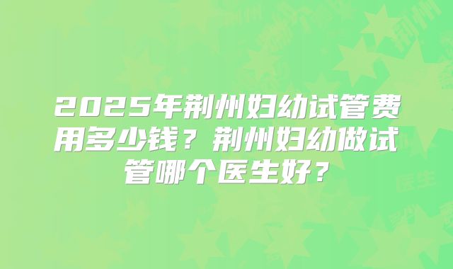 2025年荆州妇幼试管费用多少钱?荆州妇幼做试管哪个医生好?