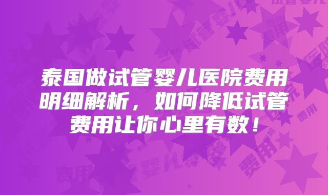 泰国做试管婴儿医院费用明细解析,如何降低试管费用让你心里有数!