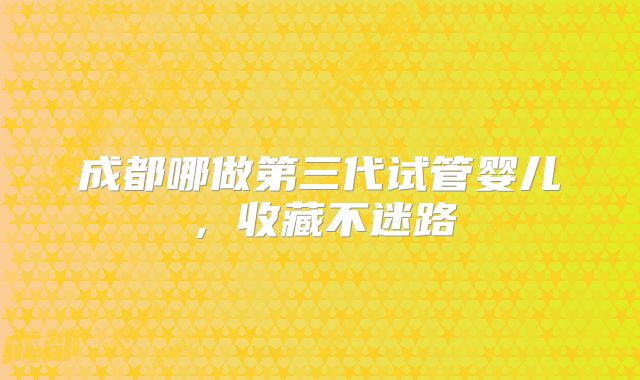 成都哪做第三代试管婴儿，收藏不迷路