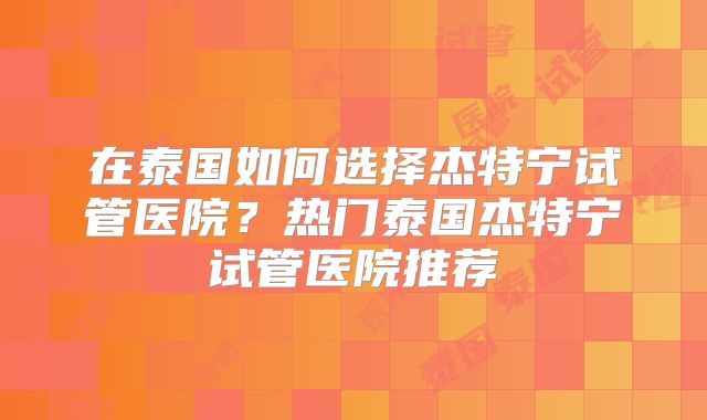 在泰国如何选择杰特宁试管医院?热门泰国杰特宁试管医院推荐
