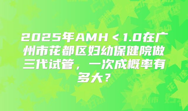 2025年AMH<1.0在广州市花都区妇幼保健院做三代试管,一次成概率有多大?